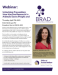 Image depicts the topic of BRAD: Unlocking Prevention: How Vaccine Researh in Animals Saves People and Animals. Imagine a world wihtout vaccines. No protection from Polio, no flu shots to prevent seasonal oubreaks, and no defense against emerging disease like COVID-19. Vaccines have saved millions of lives adn were made possible only through vital animal research. This talk wiht focus on how animals, including rodents and nonhuman primates, are essential to our goal to develop new vaccines that an prevent future epidemics and pandemics caused by infectious diseases. WaNPRC director Dr Deborah Fuller will talk about the emergence of Valley Fever a serous fungal disase that is rapidly spreading due to climate change and how one small colony of nonhuman primates in the Southwest United States may hold the key to deeloping a vaccine that can protect humans and their pets. Join the webinar thursday, April 17, 9-10am pacific.
